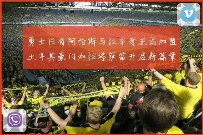 勇士旧将阿伦斯马拉季奇正式加盟土耳其豪门加拉塔萨雷开启新篇章