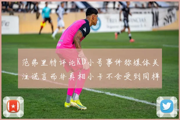 范弗里特评论KD小号事件称媒体关注谎言而非真相小卡不会受到同样打扰