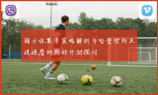 骑士休赛季策略解析与哈登续约及追逐詹姆斯的计划探讨
