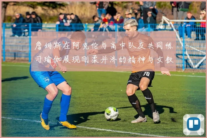 詹姆斯在阿克伦与高中队友共同练习瑜伽展现刚柔并济的精神与女教练合影留念