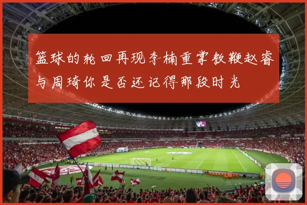 篮球的轮回再现李楠重掌教鞭赵睿与周琦你是否还记得那段时光