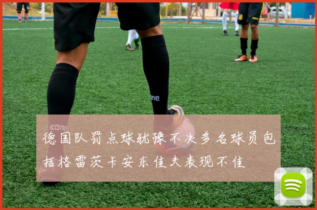 德国队罚点球犹豫不决多名球员包括格雷茨卡安东佳夫表现不佳