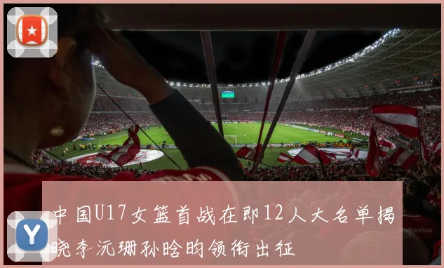 中国U17女篮首战在即12人大名单揭晓李沅珊孙晗昀领衔出征