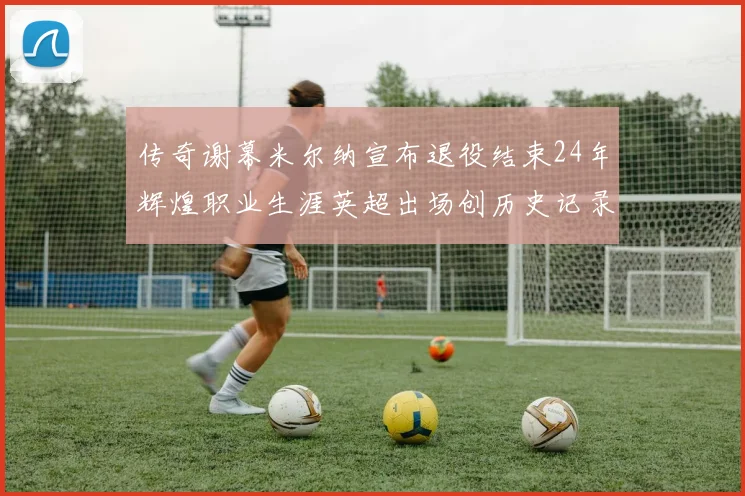 传奇谢幕米尔纳宣布退役结束24年辉煌职业生涯英超出场创历史记录