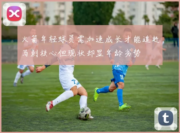 火箭年轻球员需加速成长才能追赶马刺核心但现状却显年龄劣势