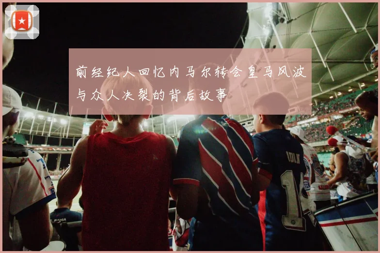 前经纪人回忆内马尔转会皇马风波与众人决裂的背后故事