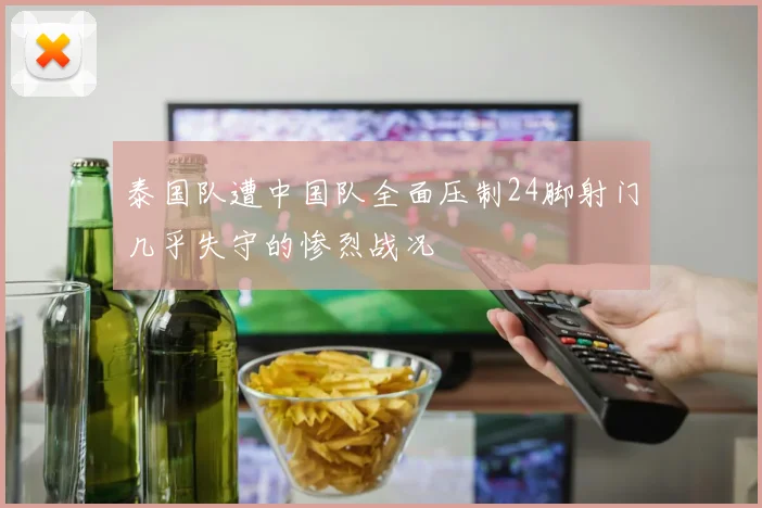 泰国队遭中国队全面压制24脚射门几乎失守的惨烈战况