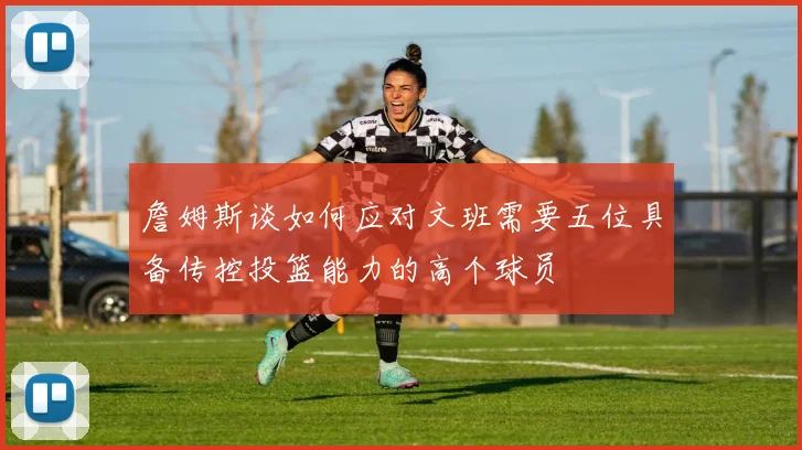 詹姆斯谈如何应对文班需要五位具备传控投篮能力的高个球员