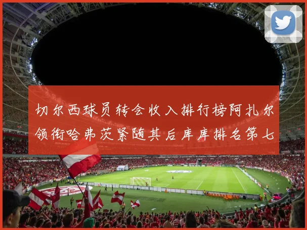 切尔西球员转会收入排行榜阿扎尔领衔哈弗茨紧随其后库库排名第七