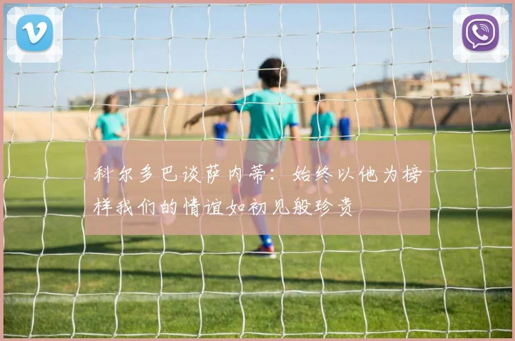 科尔多巴谈萨内蒂：始终以他为榜样我们的情谊如初见般珍贵