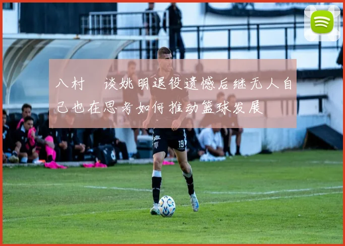 八村塁谈姚明退役遗憾后继无人自己也在思考如何推动篮球发展
