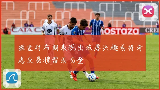 掘金对布朗表现出浓厚兴趣或将考虑交易穆雷或戈登