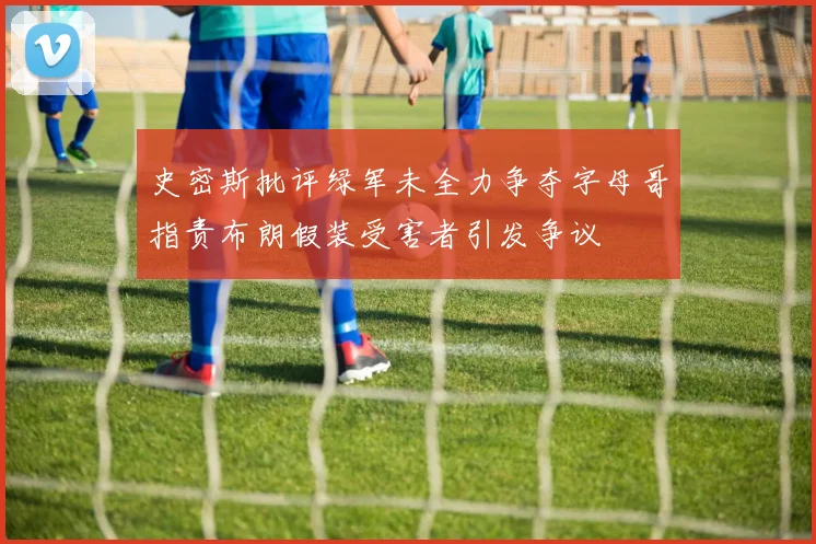 史密斯批评绿军未全力争夺字母哥指责布朗假装受害者引发争议