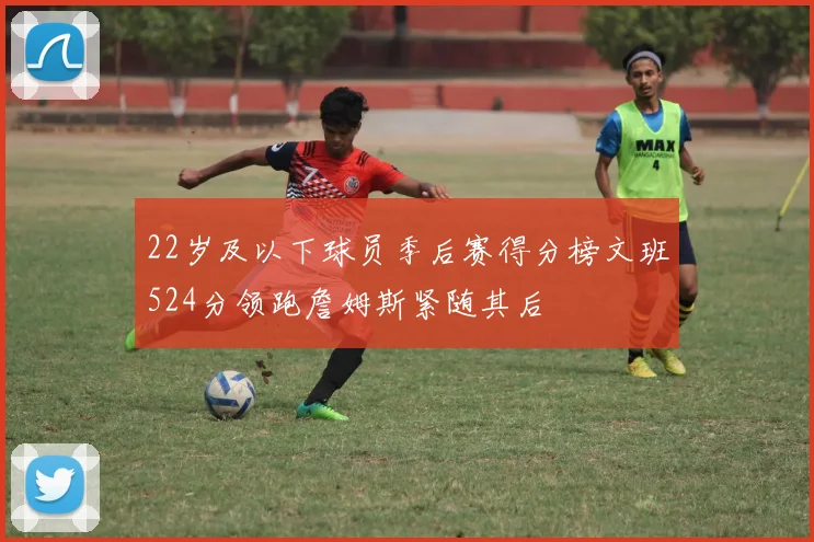 22岁及以下球员季后赛得分榜文班524分领跑詹姆斯紧随其后