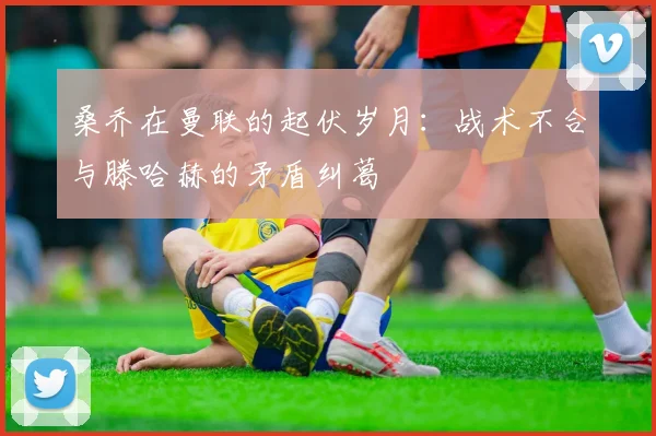 桑乔在曼联的起伏岁月：战术不合与滕哈赫的矛盾纠葛