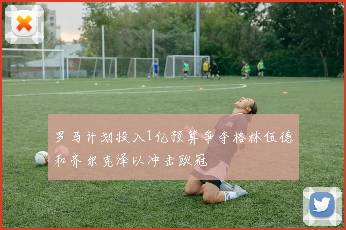 罗马计划投入1亿预算争夺格林伍德和齐尔克泽以冲击欧冠