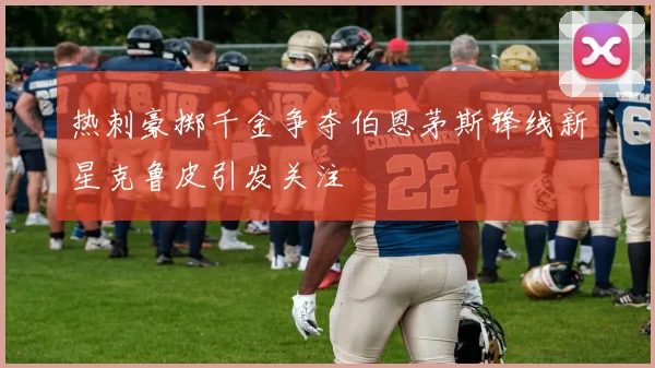 热刺豪掷千金争夺伯恩茅斯锋线新星克鲁皮引发关注