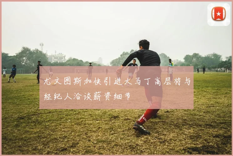 尤文图斯加快引进大马丁高层将与经纪人洽谈薪资细节