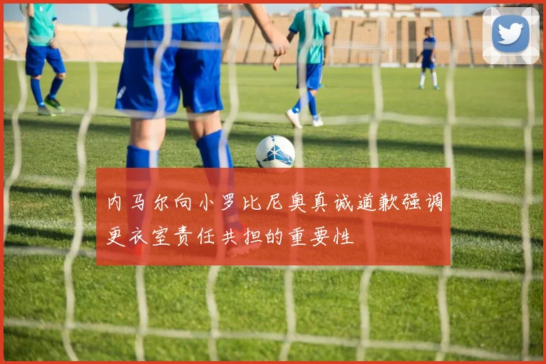 内马尔向小罗比尼奥真诚道歉强调更衣室责任共担的重要性