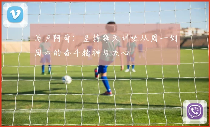 马卢阿奇：坚持每天训练从周一到周六的奋斗精神与决心