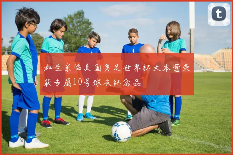 加兰亲临美国男足世界杯大本营荣获专属10号球衣纪念品