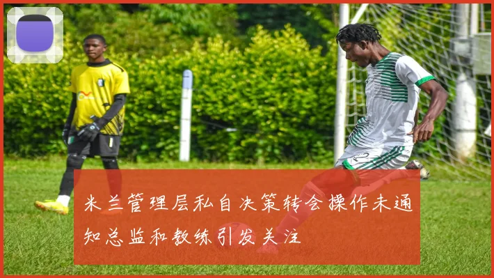 米兰管理层私自决策转会操作未通知总监和教练引发关注