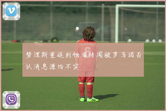 努涅斯重返利物浦传闻被罗马诺否认消息源均不实