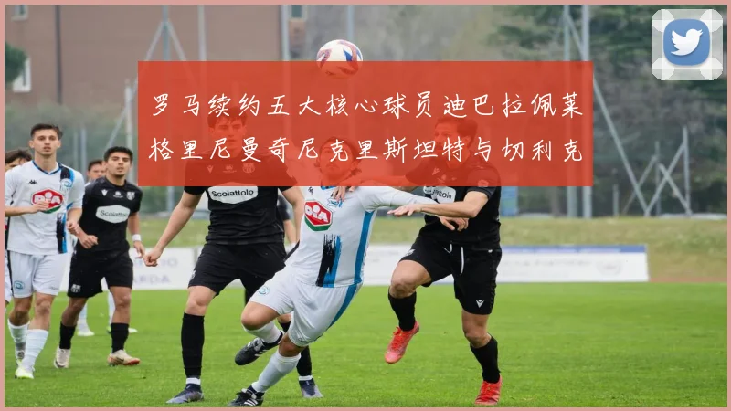 罗马续约五大核心球员迪巴拉佩莱格里尼曼奇尼克里斯坦特与切利克共创未来