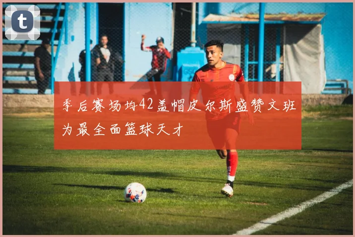 季后赛场均42盖帽皮尔斯盛赞文班为最全面篮球天才