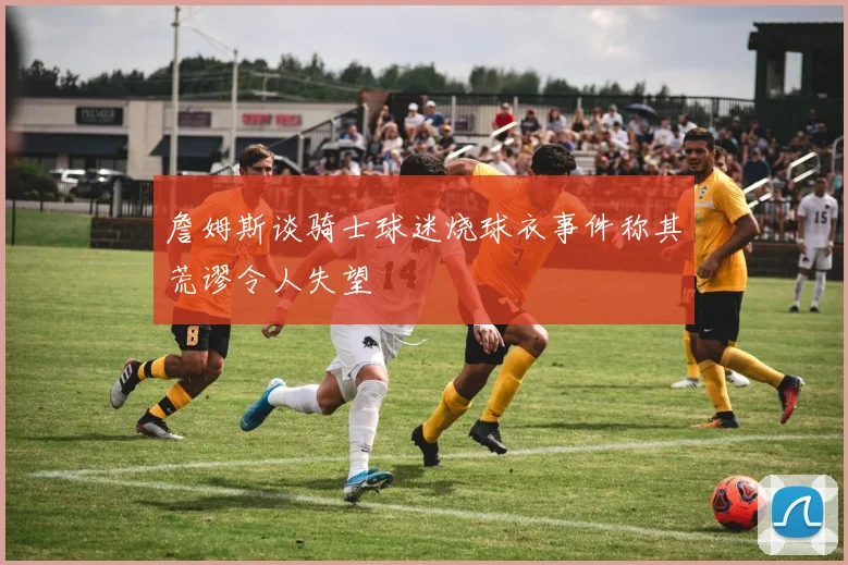 詹姆斯谈骑士球迷烧球衣事件称其荒谬令人失望